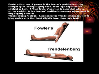 Fowler's Position-  A person in the Fowler's position is sitting straight up or leaning slightly back. Their legs may either be straight or bent.  A ‘high fowlers’ position is somewhat who is sitting upright.  A ‘low fowlers’ position is someone whose head is only slightly elevated. Trendelenberg Position - A person in the Trendelenberg position is lying supine with their head slightly lower than their feet. 