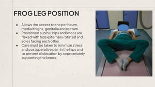 ● Allows the access to the perineum,
medial thighs, genitalia and rectum.
● Positioned supine, hips and knees are
flexed with hips externally rotated and
soles facing each other.
● Care must be taken to minimize stress
and postoperative pain in the hips and
to prevent dislocation by appropriately
supporting the knees.
FROG LEG POSITION
 