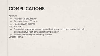 AIRWAY
● Accidental extubation
● Obstruction of ET tube
● Facial,airway edema
NECK INJURY
● Excessive lateral torsion or hyper flexion leads to post operative pain,
cervical nerve root or vascular compression
● Accentuation of pre-existing trauma
VISUAL LOSS
COMPLICATIONS
 