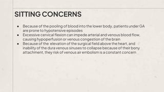 ● Because of the pooling of blood into the lower body, patients under GA
are prone to hypotensive episodes
● Excessive cervical flexion can impede arterial and venous blood flow,
causing hypoperfusion or venous congestion of the brain
● Because of the elevation of the surgical field above the heart, and
inability of the dura venous sinuses to collapse because of their bony
attachment, they risk of venous air embolism is a constant concern
SITTING CONCERNS
 