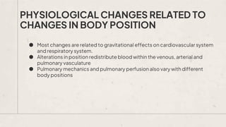 PHYSIOLOGICAL CHANGES RELATED TO
CHANGES IN BODY POSITION
● Most changes are related to gravitational effects on cardiovascular system
and respiratory system.
● Alterations in position redistribute blood within the venous, arterial and
pulmonary vasculature
● Pulmonary mechanics and pulmonary perfusion also vary with different
body positions
 