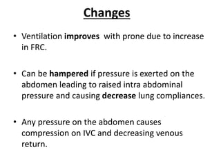 Changes
• Ventilation improves with prone due to increase
in FRC.
• Can be hampered if pressure is exerted on the
abdomen leading to raised intra abdominal
pressure and causing decrease lung compliances.
• Any pressure on the abdomen causes
compression on IVC and decreasing venous
return.
 