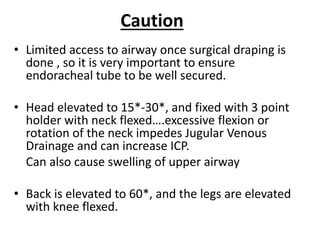 Caution
• Limited access to airway once surgical draping is
done , so it is very important to ensure
endoracheal tube to be well secured.
• Head elevated to 15*-30*, and fixed with 3 point
holder with neck flexed….excessive flexion or
rotation of the neck impedes Jugular Venous
Drainage and can increase ICP.
Can also cause swelling of upper airway
• Back is elevated to 60*, and the legs are elevated
with knee flexed.
 