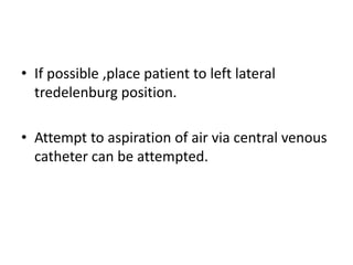 • If possible ,place patient to left lateral
tredelenburg position.
• Attempt to aspiration of air via central venous
catheter can be attempted.
 