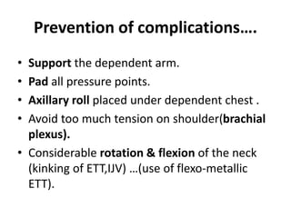 Prevention of complications….
• Support the dependent arm.
• Pad all pressure points.
• Axillary roll placed under dependent chest .
• Avoid too much tension on shoulder(brachial
plexus).
• Considerable rotation & flexion of the neck
(kinking of ETT,IJV) …(use of flexo-metallic
ETT).
 