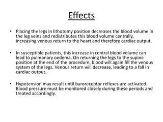 Effects
• Placing the legs in lithotomy position decreases the blood volume in
the leg veins and redistributes this blood volume centrally,
increasing venous return to the heart and therefore cardiac output.
• In susceptible patients, this increase in central blood volume can
lead to pulmonary oedema. On returning the legs to the supine
position at the end of the procedure, blood will again fill the venous
system of the legs. Venous return will decrease, leading to a fall in
cardiac output.
• Hypotension may result until baroreceptor reflexes are activated.
Blood pressure must be monitored closely during these periods and
treated accordingly.
 