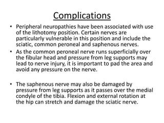 Complications
• Peripheral neuropathies have been associated with use
of the lithotomy position. Certain nerves are
particularly vulnerable in this position and include the
sciatic, common peroneal and saphenous nerves.
• As the common peroneal nerve runs superficially over
the fibular head and pressure from leg supports may
lead to nerve injury, it is important to pad the area and
avoid any pressure on the nerve.
• The saphenous nerve may also be damaged by
pressure from leg supports as it passes over the medial
condyle of the tibia. Flexion and external rotation at
the hip can stretch and damage the sciatic nerve.
 