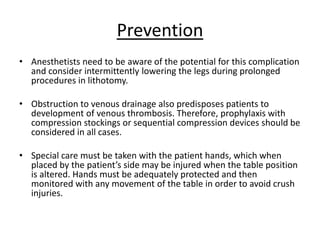 Prevention
• Anesthetists need to be aware of the potential for this complication
and consider intermittently lowering the legs during prolonged
procedures in lithotomy.
• Obstruction to venous drainage also predisposes patients to
development of venous thrombosis. Therefore, prophylaxis with
compression stockings or sequential compression devices should be
considered in all cases.
• Special care must be taken with the patient hands, which when
placed by the patient’s side may be injured when the table position
is altered. Hands must be adequately protected and then
monitored with any movement of the table in order to avoid crush
injuries.
 