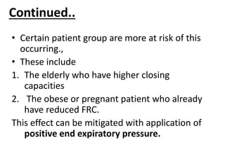 Continued..
• Certain patient group are more at risk of this
occurring.,
• These include
1. The elderly who have higher closing
capacities
2. The obese or pregnant patient who already
have reduced FRC.
This effect can be mitigated with application of
positive end expiratory pressure.
 