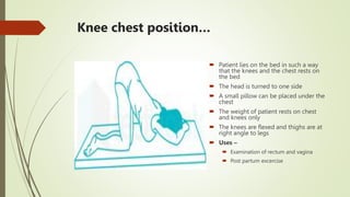 Knee chest position…
 Patient lies on the bed in such a way
that the knees and the chest rests on
the bed
 The head is turned to one side
 A small pillow can be placed under the
chest
 The weight of patient rests on chest
and knees only
 The knees are flexed and thighs are at
right angle to legs
 Uses –
 Examination of rectum and vagina
 Post partum excercise
 