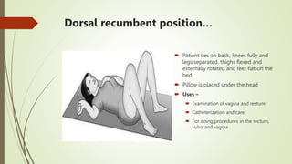 Dorsal recumbent position…
 Patient lies on back, knees fully and
legs separated, thighs flexed and
externally rotated and feet flat on the
bed
 Pillow is placed under the head
 Uses –
 Examination of vagina and rectum
 Catheterization and care
 For doing procedures in the rectum,
vulva and vagina
 