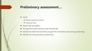 Preliminary assessment…
 Check
 Patients general conditions
 Physician order
 Assess self care ability
 Arrange the comfort devices near the bed side
 Identify the deformed extremity (support the immobilize area during positioning)
 Identify the rationale before positioning
 