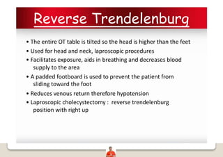 Reverse Trendelenburg
• The entire OT table is tilted so the head is higher than the feet
• Used for head and neck, laproscopic procedures
• Facilitates exposure, aids in breathing and decreases blood
supply to the area
• A padded footboard is used to prevent the patient from
sliding toward the foot
• Reduces venous return therefore hypotension
• Laproscopic cholecystectomy : reverse trendelenburg
position with right up
 