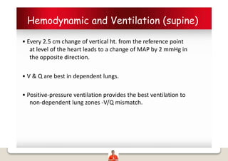 Hemodynamic and Ventilation (supine)
• Every 2.5 cm change of vertical ht. from the reference point
at level of the heart leads to a change of MAP by 2 mmHg in
the opposite direction.
• V & Q are best in dependent lungs.
• Positive-pressure ventilation provides the best ventilation to
non-dependent lung zones -V/Q mismatch.
 