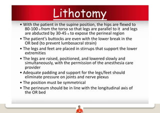 Lithotomy
• With the patient in the supine position, the hips are flexed to
80-100 o from the torso so that legs are parallel to it and legs
are abducted by 30-45 o to expose the perineal region
• The patient’s buttocks are even with the lower break in the
OR bed (to prevent lumbosacral strain)
• The legs and feet are placed in stirrups that support the lower
extremities
• The legs are raised, positioned, and lowered slowly and
simultaneously, with the permission of the anesthesia care
provider
• Adequate padding and support for the legs/feet should
eliminate pressure on joints and nerve plexus
• The position must be symmetrical
• The perineum should be in line with the longitudinal axis of
the OR bed
 