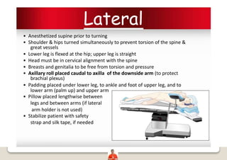 Lateral
• Anesthetized supine prior to turning
• Shoulder & hips turned simultaneously to prevent torsion of the spine &
great vessels
• Lower leg is flexed at the hip; upper leg is straight
• Head must be in cervical alignment with the spine
• Breasts and genitalia to be free from torsion and pressure
• Axillary roll placed caudal to axilla of the downside arm (to protect
brachial plexus)
• Padding placed under lower leg, to ankle and foot of upper leg, and to
lower arm (palm up) and upper arm
• Pillow placed lengthwise between
legs and between arms (if lateral
arm holder is not used)
• Stabilize patient with safety
strap and silk tape, if needed
 
