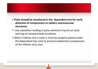• Pulse should be monitored in the dependent arm for early
detection of compression to axillary neurovascular
structures.
• Low saturation reading in pulse oximetry may be an early
warning of compromised circulation.
• When a kidney rest is used, it must be properly placed under
the dependent iliac crest to prevent inadvertent compression
of the inferior vena cava
 