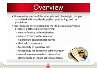 Overview
• One must be aware of the anatomic and physiologic changes
associated with anesthesia, patient positioning, and the
procedure.
• The following criteria should be met to prevent injury from
pressure, obstruction, or stretching:
- No interference with respiration
- No interference with circulation
- No pressure on peripheral nerves
- Minimal skin pressure
- Accessibility to operative site
- Accessibility for anesthetic administration
- No undue musculoskeletal discomfort
- Maintenance of individual requirements
 