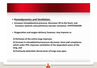 • Hemodynamics and Ventilation
• increases intraabdominal pressure, decreases VR to the heart, and
increases systemic and pulmonary vascular resistance- HYPOTENSION
• Oxygenation and oxygen delivery, however, may improve as
1) Perfusion of the entire lungs improves
2) Increase in intraabdominal pressure decreases chest wall compliance,
which under PPV, improves ventilation of the dependent zones of the
lung, and
3) Previously atelectatic dorsal zones of lungs may open.
 