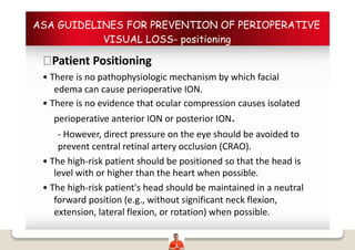 ASA GUIDELINES FOR PREVENTION OF PERIOPERATIVE
VISUAL LOSS- positioning
Patient Positioning
• There is no pathophysiologic mechanism by which facial
edema can cause perioperative ION.
• There is no evidence that ocular compression causes isolated
perioperative anterior ION or posterior ION.
- However, direct pressure on the eye should be avoided to
prevent central retinal artery occlusion (CRAO).
• The high-risk patient should be positioned so that the head is
level with or higher than the heart when possible.
• The high-risk patient's head should be maintained in a neutral
forward position (e.g., without significant neck flexion,
extension, lateral flexion, or rotation) when possible.
 