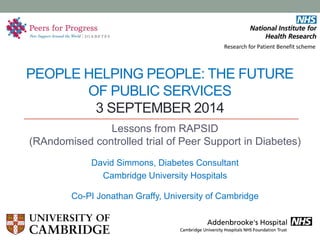 PEOPLE HELPING PEOPLE: THE FUTURE OF PUBLIC SERVICES 3 SEPTEMBER 2014 
Lessons from RAPSID (RAndomised controlled trial of Peer Support in Diabetes) 
David Simmons, Diabetes Consultant 
Cambridge University Hospitals 
Co-PI Jonathan Graffy, University of Cambridge 
. 
Research for Patient Benefit scheme  