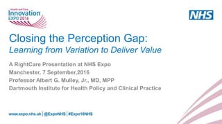 Closing the Perception Gap:
Learning from Variation to Deliver Value
A RightCare Presentation at NHS Expo
Manchester, 7 September,2016
Professor Albert G. Mulley, Jr., MD, MPP
Dartmouth Institute for Health Policy and Clinical Practice
 
