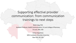 Supporting effective provider
communication: from communication
trainings to next steps
Brett Craig, PhD
Assistant Professor, Health Communication, St Louis College of Pharmacy
St Louis, MO, USA
Aizhan Kapysheva
MPA Candidate, Columbia University
New York, NY, USA
 