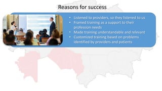 Reasons for success
• Listened to providers, so they listened to us
• Framed training as a support to their
profession needs
• Made training understandable and relevant
• Customized training based on problems
identified by providers and patients
 