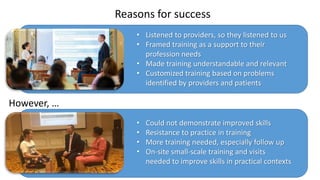Reasons for success
However, …
• Listened to providers, so they listened to us
• Framed training as a support to their
profession needs
• Made training understandable and relevant
• Customized training based on problems
identified by providers and patients
• Could not demonstrate improved skills
• Resistance to practice in training
• More training needed, especially follow up
• On-site small-scale training and visits
needed to improve skills in practical contexts
 
