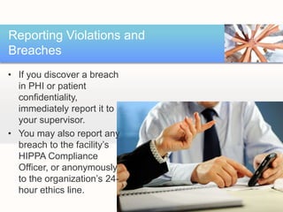 Reporting Violations and
Breaches
• If you discover a breach
  in PHI or patient
  confidentiality,
  immediately report it to
  your supervisor.
• You may also report any
  breach to the facility’s
  HIPPA Compliance
  Officer, or anonymously
  to the organization’s 24-
  hour ethics line.
 