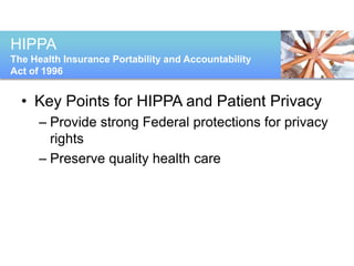 HIPPA
The Health Insurance Portability and Accountability
Act of 1996


  • Key Points for HIPPA and Patient Privacy
      – Provide strong Federal protections for privacy
        rights
      – Preserve quality health care
       ♦Provide strong Federal protections for
       privacy rights
       ♦Preserve quality health care
 