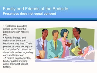 Family and Friends at the Bedside
Presences does not equal consent


• Healthcare providers
should verify with the
patient who can receive
PHI.
• Family, friends, and
visitors can be at the
bedside at any time. Their
presences does not equate
to the patient’s consent to
share information regarding
care and treatment.
• A patient might object to
his/her pastor knowing
about their past sexual
history.
 