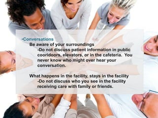 •Conversations
   Be aware of your surroundings
       -Do not discuss patient information in public
       cooridoors, elevators, or in the cafeteria. You
       never know who might over hear your
       conversation.

   What happens in the facility, stays in the facility
     -Do not discuss who you see in the facility
     receiving care with family or friends.
 