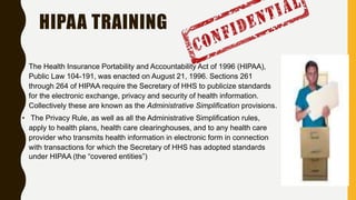 HIPAA TRAINING
• The Health Insurance Portability and Accountability Act of 1996 (HIPAA),
Public Law 104-191, was enacted on August 21, 1996. Sections 261
through 264 of HIPAA require the Secretary of HHS to publicize standards
for the electronic exchange, privacy and security of health information.
Collectively these are known as the Administrative Simplification provisions.
• The Privacy Rule, as well as all the Administrative Simplification rules,
apply to health plans, health care clearinghouses, and to any health care
provider who transmits health information in electronic form in connection
with transactions for which the Secretary of HHS has adopted standards
under HIPAA (the “covered entities”)
 