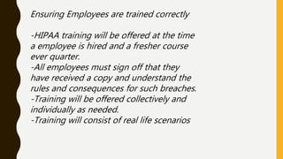 Ensuring Employees are trained correctly
-HIPAA training will be offered at the time
a employee is hired and a fresher course
ever quarter.
-All employees must sign off that they
have received a copy and understand the
rules and consequences for such breaches.
-Training will be offered collectively and
individually as needed.
-Training will consist of real life scenarios
 
