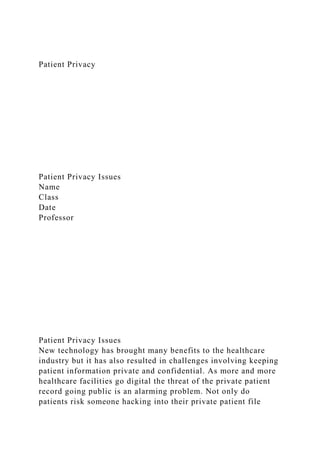Patient Privacy
Patient Privacy Issues
Name
Class
Date
Professor
Patient Privacy Issues
New technology has brought many benefits to the healthcare
industry but it has also resulted in challenges involving keeping
patient information private and confidential. As more and more
healthcare facilities go digital the threat of the private patient
record going public is an alarming problem. Not only do
patients risk someone hacking into their private patient file
 