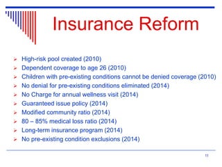 Insurance Reform
 High-risk pool created (2010)
 Dependent coverage to age 26 (2010)
 Children with pre-existing conditions cannot be denied coverage (2010)
 No denial for pre-existing conditions eliminated (2014)
 No Charge for annual wellness visit (2014)
 Guaranteed issue policy (2014)
 Modified community ratio (2014)
 80 – 85% medical loss ratio (2014)
 Long-term insurance program (2014)
 No pre-existing condition exclusions (2014)
11
 
