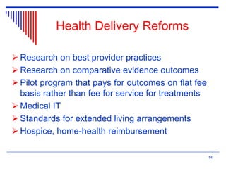 Health Delivery Reforms
 Research on best provider practices
 Research on comparative evidence outcomes
 Pilot program that pays for outcomes on flat fee
basis rather than fee for service for treatments
 Medical IT
 Standards for extended living arrangements
 Hospice, home-health reimbursement
14
 