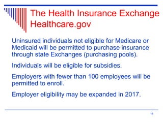 The Health Insurance Exchange
Healthcare.gov
Uninsured individuals not eligible for Medicare or
Medicaid will be permitted to purchase insurance
through state Exchanges (purchasing pools).
Individuals will be eligible for subsidies.
Employers with fewer than 100 employees will be
permitted to enroll.
Employer eligibility may be expanded in 2017.
16
 