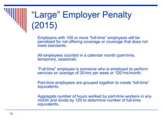 “Large” Employer Penalty
(2015)
Employers with 100 or more “full-time” employees will be
penalized for not offering coverage or coverage that does not
meet standards.
All employees counted in a calendar month (part-time,
temporary, seasonal).
“Full-time” employee is someone who is employed to perform
services on average of 30-hrs per week or 120 hrs/month.
Part-time employees are grouped together to create “full-time”
equivalents.
Aggregate number of hours worked by part-time workers in any
month and divide by 120 to determine number of full-time
equivalents.
33
 