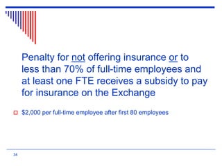 Penalty for not offering insurance or to
less than 70% of full-time employees and
at least one FTE receives a subsidy to pay
for insurance on the Exchange
 $2,000 per full-time employee after first 80 employees
34
 