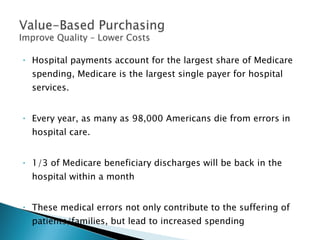 Hospital payments account for the largest share of Medicare spending, Medicare is the largest single payer for hospital services. Every year, as many as 98,000 Americans die from errors in hospital care.  1/3 of Medicare beneficiary discharges will be back in the hospital within a month These medical errors not only contribute to the suffering of patients/families, but lead to increased spending 