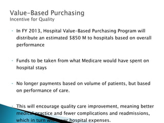 In FY 2013, Hospital Value-Based Purchasing Program will distribute an estimated $850 M to hospitals based on overall performance  Funds to be taken from what Medicare would have spent on hospital stays No longer payments based on volume of patients, but based on performance of care. This will encourage quality care improvement, meaning better medical practice and fewer complications and readmissions, which in turn will lower hospital expenses. 