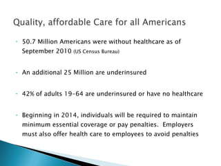 50.7 Million Americans were without healthcare as of September 2010  (US Census Bureau) An additional 25 Million are underinsured 42% of adults 19-64 are underinsured or have no healthcare Beginning in 2014, individuals will be required to maintain minimum essential coverage or pay penalties.  Employers must also offer health care to employees to avoid penalties 