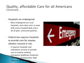 Hospitals are endangered Most endangered are rural hospitals, and urban ones in areas with excess hospital beds and a lot of poor, uninsured patients. Federal law requires hospitals to provide care for anyone, whether insured or not. It requires hospitals and ambulance services to provide care to anyone needing emergency healthcare treatment regardless of citizenship, legal status or ability to pay.  
