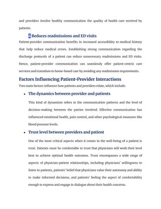 and providers involve healthy communication the quality of health care received by
patients.
4 Reduces readmissions and ED visits
Patient-provider communication benefits in increased accessibility to medical history
that help reduce medical errors. Establishing strong communication regarding the
discharge protocols of a patient can reduce unnecessary readmissions and ED visits.
Hence, patient-provider communication can seamlessly offer patient-centric care
services and transition to home-based care by avoiding any readmission requirements.
Factors Influencing Patient-Provider Interactions
Two main factors influence how patients and providers relate, which include:
●​ The dynamics between provider and patients​
This kind of dynamism refers to the communication patterns and the level of
decision-making between the parties involved. Effective communication has
influenced emotional health, pain control, and other psychological measures like
blood pressure levels.
●​ Trust level between providers and patient​
One of the most critical aspects when it comes to the well-being of a patient is
trust. Patients must be comfortable to trust that physicians will work their level
best to achieve optimal health outcomes. Trust encompasses a wide range of
aspects of physician-patient relationships, including physicians’ willingness to
listen to patients, patients’ belief that physicians value their autonomy and ability
to make informed decisions, and patients’ feeling the aspect of comfortability
enough to express and engage in dialogue about their health concerns.
 