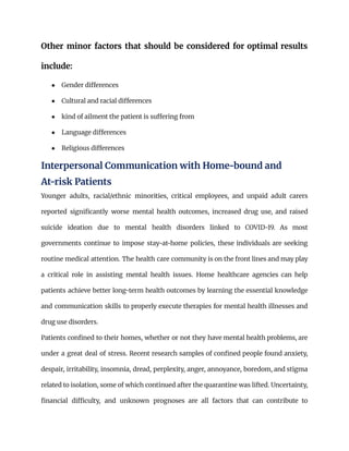 Other minor factors that should be considered for optimal results
include:
●​ Gender differences
●​ Cultural and racial differences
●​ kind of ailment the patient is suffering from
●​ Language differences
●​ Religious differences
Interpersonal Communication with Home-bound and
At-risk Patients
Younger adults, racial/ethnic minorities, critical employees, and unpaid adult carers
reported significantly worse mental health outcomes, increased drug use, and raised
suicide ideation due to mental health disorders linked to COVID-19. As most
governments continue to impose stay-at-home policies, these individuals are seeking
routine medical attention. The health care community is on the front lines and may play
a critical role in assisting mental health issues. Home healthcare agencies can help
patients achieve better long-term health outcomes by learning the essential knowledge
and communication skills to properly execute therapies for mental health illnesses and
drug use disorders.
Patients confined to their homes, whether or not they have mental health problems, are
under a great deal of stress. Recent research samples of confined people found anxiety,
despair, irritability, insomnia, dread, perplexity, anger, annoyance, boredom, and stigma
related to isolation, some of which continued after the quarantine was lifted. Uncertainty,
financial difficulty, and unknown prognoses are all factors that can contribute to
 