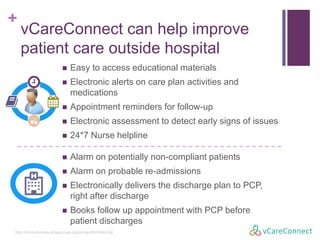 +
vCareConnect can help improve
patient care outside hospital
http://circoutcomes.ahajournals.org/content/6/4/444.full
 Easy to access educational materials
 Electronic alerts on care plan activities and
medications
 Appointment reminders for follow-up
 Electronic assessment to detect early signs of issues
 24*7 Nurse helpline
 Alarms on potentially non-compliant patients
 Alarms on probable re-admissions
 Electronically delivers the discharge plan to PCP,
right after discharge
 Books follow up appointment with PCP before
patient discharges
 