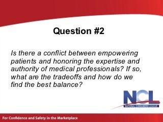 Question #2

Is there a conflict between empowering
patients and honoring the expertise and
authority of medical professionals? If so,
what are the tradeoffs and how do we
find the best balance?
 