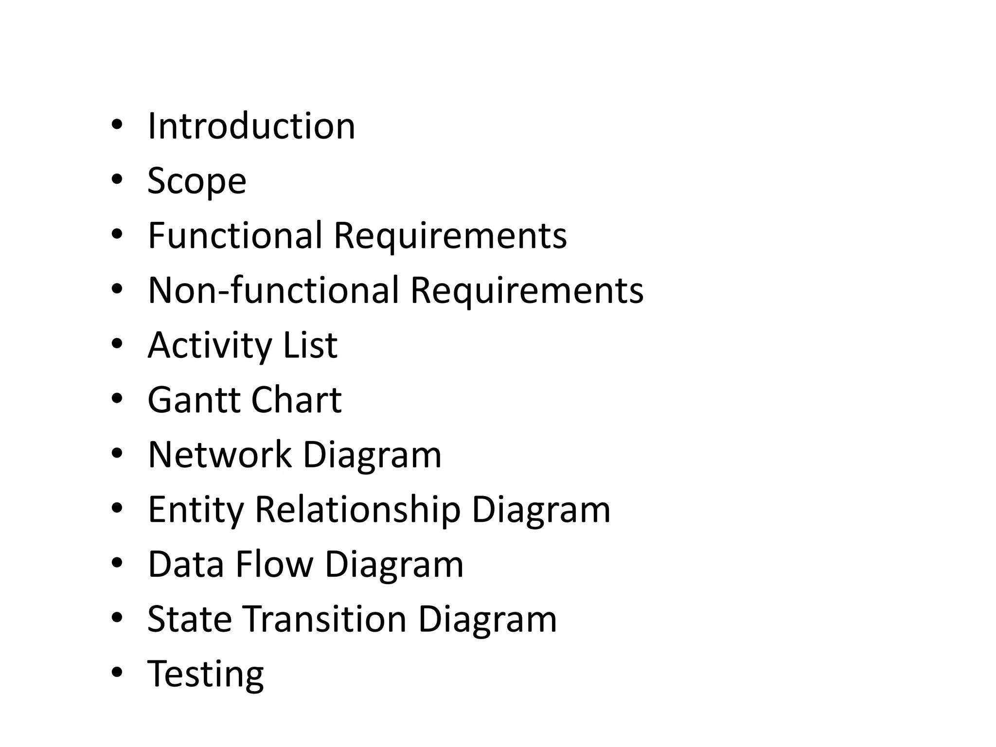 •   Introduction
•   Scope
•   Functional Requirements
•   Non-functional Requirements
•   Activity List
•   Gantt Chart
•   Network Diagram
•   Entity Relationship Diagram
•   Data Flow Diagram
•   State Transition Diagram
•   Testing
 